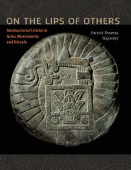 Title: On the Lips of Others: Moteuczoma's Fame in Aztec Monuments and Rituals, Author: Patrick Thomas Hajovsky