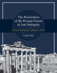 Title: The Restoration of the Roman Forum in Late Antiquity: Transforming Public Space, Author: Gregor Kalas