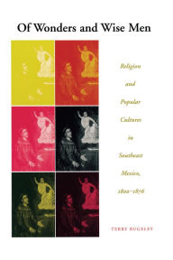 Title: Of Wonders and Wise Men: Religion and Popular Cultures in Southeast Mexico, 1800-1876, Author: Terry Rugeley