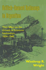 Title: British-Owned Railways in Argentina: Their Effect on the Growth of Economic Nationalism, 1854-1948, Author: Winthrop R. Wright