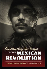 Title: Constructing the Image of the Mexican Revolution: Cinema and the Archive, Author: Zuzana M. Pick