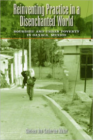 Title: Reinventing Practice in a Disenchanted World: Bourdieu and Urban Poverty in Oaxaca, Mexico, Author: Cheleen Ann-Catherine Mahar