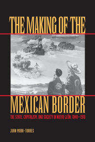 Title: The Making of the Mexican Border: The State, Capitalism, and Society in Nuevo León, 1848-1910, Author: Juan Mora-Torres