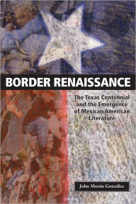 Title: Border Renaissance: The Texas Centennial and the Emergence of Mexican American Literature, Author: John Morán González