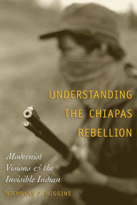 Title: Understanding the Chiapas Rebellion: Modernist Visions and the Invisible Indian, Author: Nicholas P. Higgins