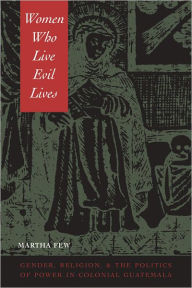 Title: Women Who Live Evil Lives: Gender, Religion, and the Politics of Power in Colonial Guatemala, Author: Martha Few