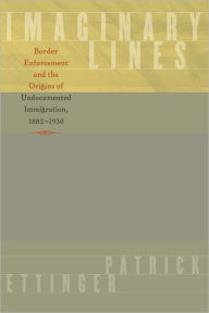 Title: Imaginary Lines: Border Enforcement and the Origins of Undocumented Immigration, 1882-1930, Author: Patrick Ettinger