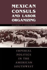 Title: Mexican Consuls and Labor Organizing: Imperial Politics in the American Southwest, Author: Gilbert G. González