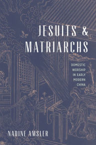 Title: Jesuits and Matriarchs: Domestic Worship in Early Modern China, Author: Nadine Amsler