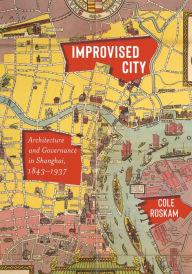 Title: Improvised City: Architecture and Governance in Shanghai, 1843-1937, Author: Cole Roskam