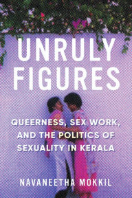 Title: Unruly Figures: Queerness, Sex Work, and the Politics of Sexuality in Kerala, Author: Navaneetha Mokkil