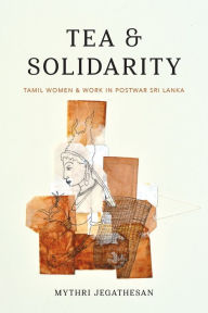 Title: Tea and Solidarity: Tamil Women and Work in Postwar Sri Lanka, Author: Mythri Jegathesan