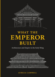 Title: What the Emperor Built: Architecture and Empire in the Early Ming, Author: Aurelia Campbell