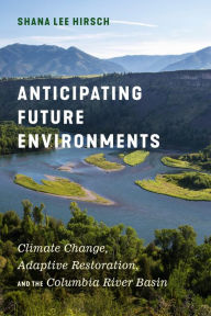 Title: Anticipating Future Environments: Climate Change, Adaptive Restoration, and the Columbia River Basin, Author: Shana Lee Hirsch