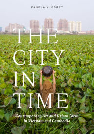 Title: The City in Time: Contemporary Art and Urban Form in Vietnam and Cambodia, Author: Pamela N. Corey