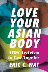 Title: Love Your Asian Body: AIDS Activism in Los Angeles, Author: Eric C. Wat