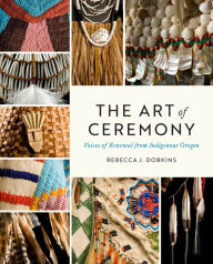 Title: The Art of Ceremony: Voices of Renewal from Indigenous Oregon, Author: Rebecca J. Dobkins