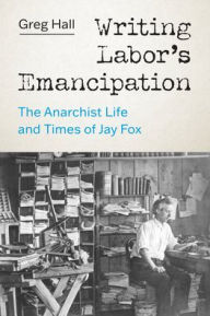 Title: Writing Labor's Emancipation: The Anarchist Life and Times of Jay Fox, Author: Greg Hall