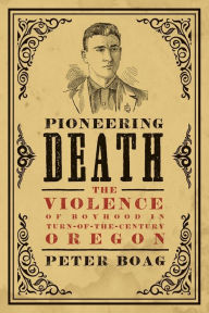 Title: Pioneering Death: The Violence of Boyhood in Turn-of-the-Century Oregon, Author: Peter Boag