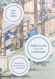 Title: Porcelain for the Emperor: Manufacture and Technocracy in Qing China, Author: Kai Jun Chen