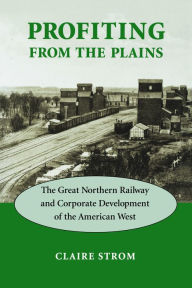 Title: Profiting from the Plains: The Great Northern Railway and Corporate Development of the American West, Author: Claire M. Strom