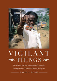 Title: Vigilant Things: On Thieves, Yoruba Anti-Aesthetics, and The Strange Fates of Ordinary Objects in Nigeria, Author: David T Doris