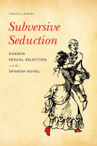 Title: Subversive Seduction: Darwin, Sexual Selection, and the Spanish Novel, Author: Travis Landry