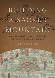 Title: Building a Sacred Mountain: The Buddhist Architecture of China's Mount Wutai, Author: Wei-Cheng Lin