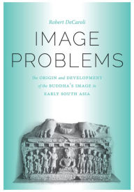 Title: Image Problems: The Origin and Development of the Buddha's Image in Early South Asia, Author: Robert Daniel DeCaroli