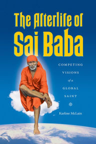 Title: The Afterlife of Sai Baba: Competing Visions of a Global Saint, Author: Karline McLain