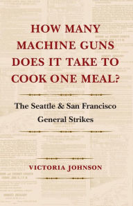 Title: How Many Machine Guns Does It Take to Cook One Meal?: The Seattle and San Francisco General Strikes, Author: Victoria Johnson