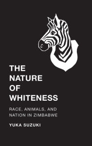 Title: The Nature of Whiteness: Race, Animals, and Nation in Zimbabwe, Author: Yuka Suzuki