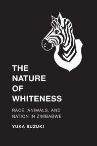 Title: The Nature of Whiteness: Race, Animals, and Nation in Zimbabwe, Author: Yuka Suzuki