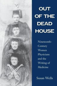 Title: Out of the Dead House: Nineteenth-Century Women Physicians and the Writing of Medicine, Author: Susan Wells