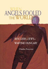 Title: When Angels Fooled The World: Rescuers Of Jews In Wartime Hungary, Author: Charles Fenyvesi