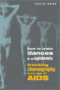 Title: How to Make Dances in an Epidemic: Tracking Choreography in the Age of AIDS, Author: David Gere