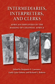 Title: Intermediaries, Interpreters, and Clerks: African Employees in the Making of Colonial Africa, Author: Benjamin N. Lawrance