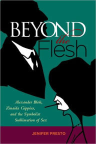 Title: Beyond the Flesh: Alexander Blok, Zinaida Gippius, and the Symbolist Sublimation of Sex, Author: Jenifer Presto