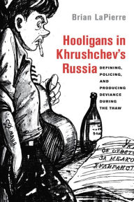 Title: Hooligans in Khrushchev's Russia: Defining, Policing, and Producing Deviance during the Thaw, Author: Brian LaPierre