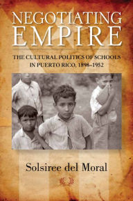 Title: Negotiating Empire: The Cultural Politics of Schools in Puerto Rico, 1898-1952, Author: Solsiree del Moral