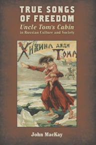 Title: True Songs of Freedom: Uncle Tom's Cabin in Russian Culture and Society, Author: John MacKay