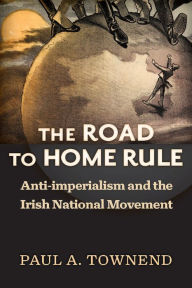 Title: The Road to Home Rule: Anti-imperialism and the Irish National Movement, Author: Paul A. Townend