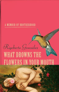 Title: What Drowns the Flowers in Your Mouth: A Memoir of Brotherhood, Author: Rigoberto González