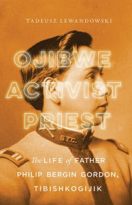 Title: Ojibwe, Activist, Priest: The Life of Father Philip Bergin Gordon, Tibishkogijik, Author: Tadeusz Lewandowski