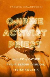 Title: Ojibwe, Activist, Priest: The Life of Father Philip Bergin Gordon, Tibishkogijik, Author: Tadeusz Lewandowski