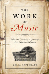 Title: The Work of Music: Labor and Creativity in Germany's Long Nineteenth Century, Author: Celia Applegate