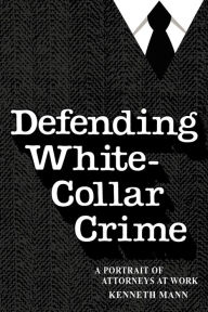 Title: Defending White Collar Crime: A Portrait of Attorneys at Work, Author: Kenneth Mann