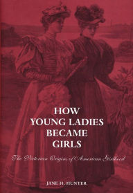 Title: How Young Ladies Became Girls: The Victorian Origins of American Girlhood, Author: Jane Hunter