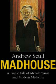 Title: Madhouse: A Tragic Tale of Megalomania and Modern Medicine, Author: Andrew Scull