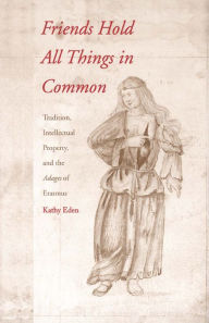 Title: Friends Hold All Things in Common: Tradition, Intellectual Property, and the Adages of Erasmus, Author: Kathy Eden